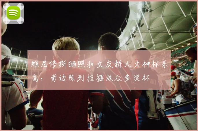 维尼修斯晒照和女友拼大力神杯乐高，旁边陈列柜摆放众多奖杯