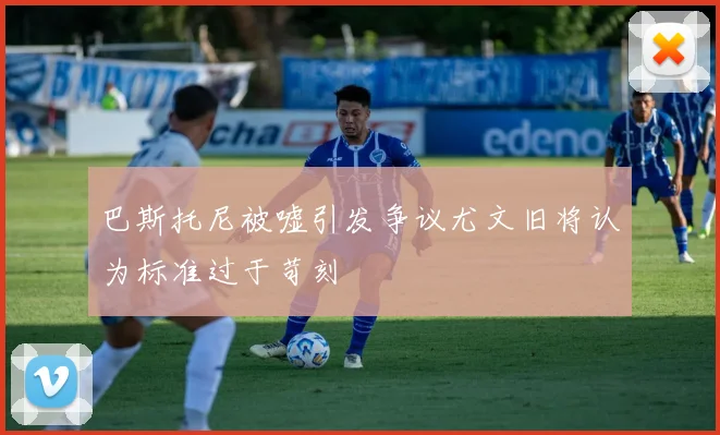 巴斯托尼被嘘引发争议尤文旧将认为标准过于苛刻