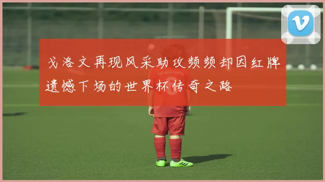 戈洛文再现风采助攻频频却因红牌遗憾下场的世界杯传奇之路