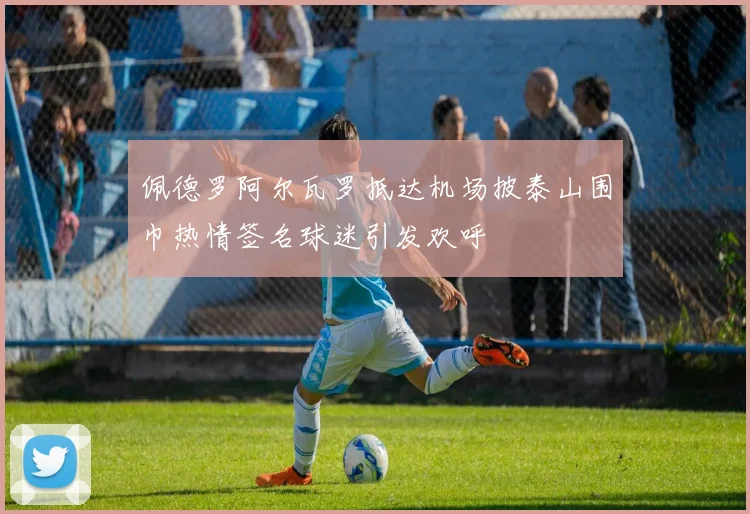 佩德罗阿尔瓦罗抵达机场披泰山围巾热情签名球迷引发欢呼