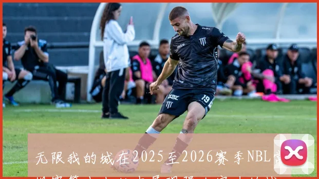 无限我的城在2025至2026赛季NBL常规赛第十七轮中展现强大实力的战报
