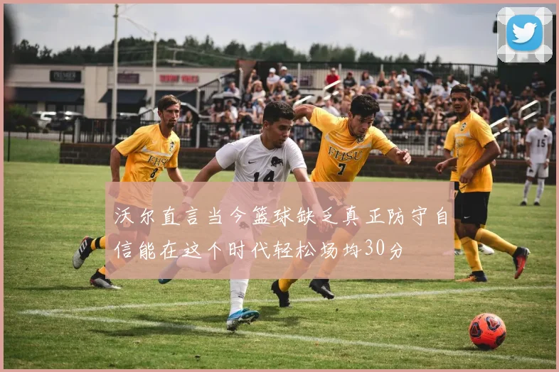 沃尔直言当今篮球缺乏真正防守自信能在这个时代轻松场均30分