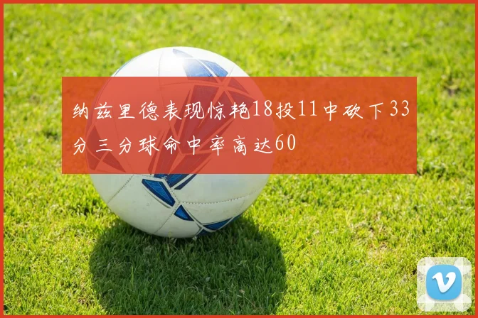 纳兹里德表现惊艳18投11中砍下33分三分球命中率高达60
