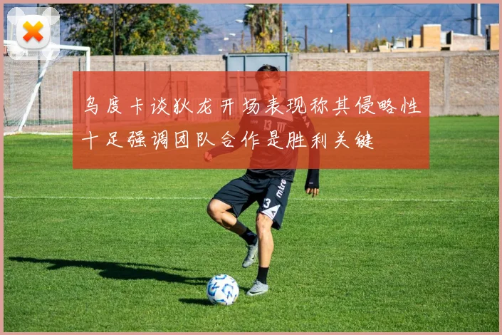 乌度卡谈狄龙开场表现称其侵略性十足强调团队合作是胜利关键