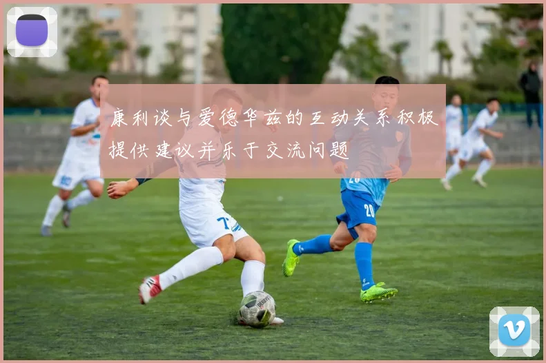 康利谈与爱德华兹的互动关系积极提供建议并乐于交流问题