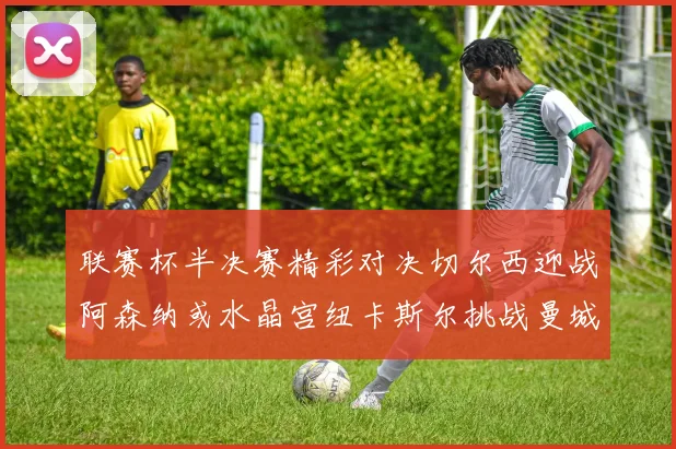联赛杯半决赛精彩对决切尔西迎战阿森纳或水晶宫纽卡斯尔挑战曼城