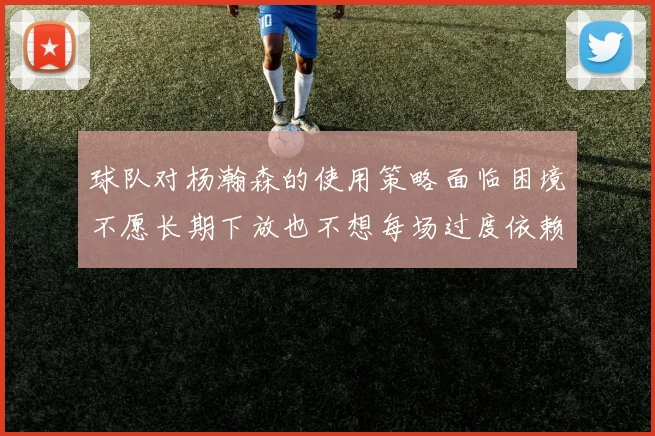 球队对杨瀚森的使用策略面临困境不愿长期下放也不想每场过度依赖