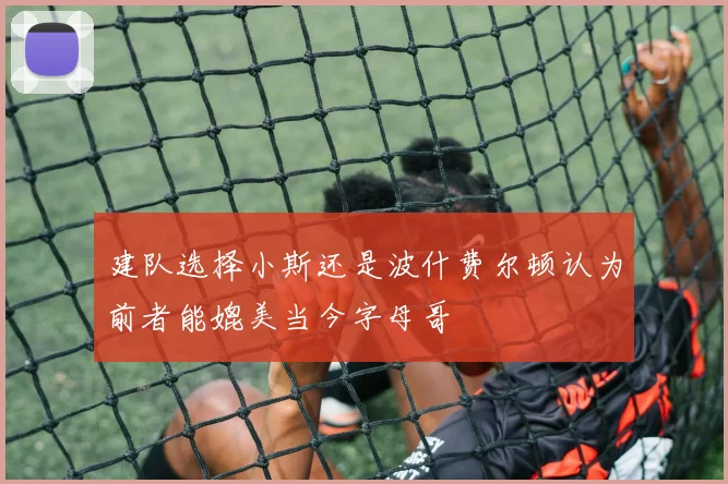 建队选择小斯还是波什费尔顿认为前者能媲美当今字母哥