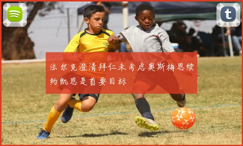法尔克澄清拜仁未考虑奥斯梅恩续约凯恩是首要目标
