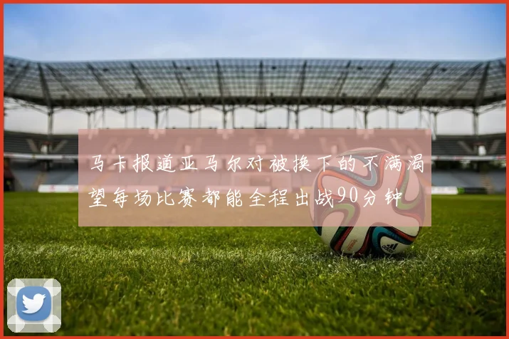 马卡报道亚马尔对被换下的不满渴望每场比赛都能全程出战90分钟