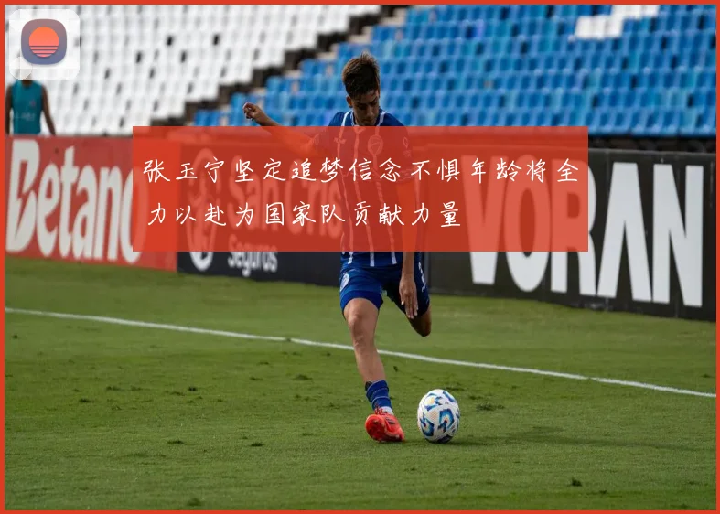 张玉宁坚定追梦信念不惧年龄将全力以赴为国家队贡献力量
