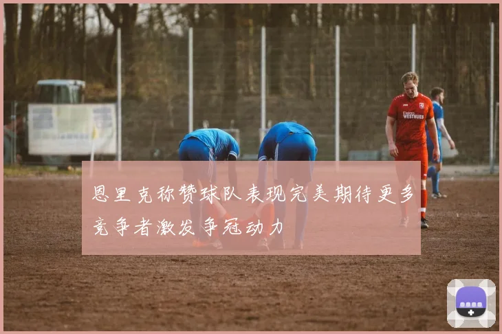 恩里克称赞球队表现完美期待更多竞争者激发争冠动力