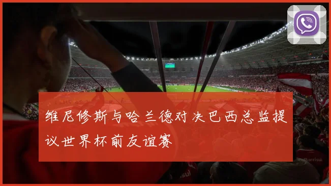 维尼修斯与哈兰德对决巴西总监提议世界杯前友谊赛