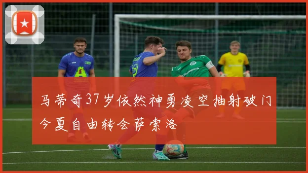 马蒂奇37岁依然神勇凌空抽射破门今夏自由转会萨索洛