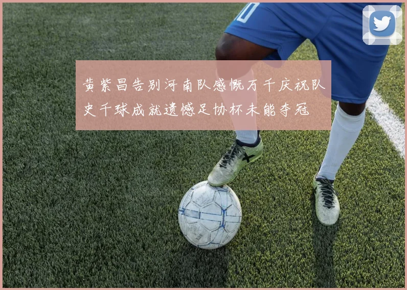 黄紫昌告别河南队感慨万千庆祝队史千球成就遗憾足协杯未能夺冠