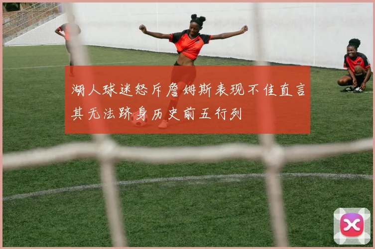 湖人球迷怒斥詹姆斯表现不佳直言其无法跻身历史前五行列