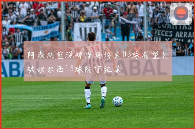 阿森纳重现辉煌场均丢03球有望打破切尔西15球防守纪录
