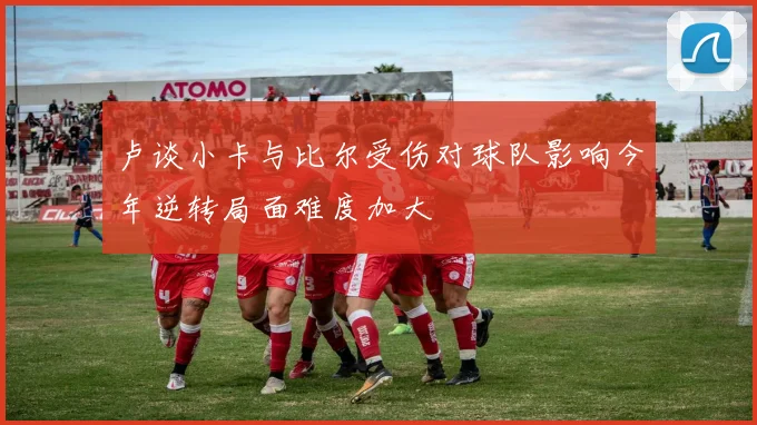 卢谈小卡与比尔受伤对球队影响今年逆转局面难度加大