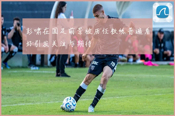 彭啸在国足前景被历任教练普遍看好引发关注与期待