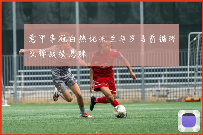 意甲争冠白热化米兰与罗马首循环交锋战绩悬殊