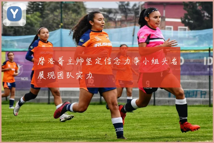 摩洛哥主帅坚定信念力争小组头名展现团队实力