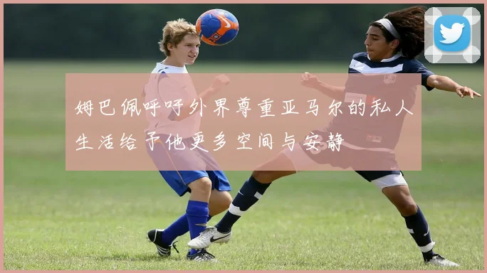 姆巴佩呼吁外界尊重亚马尔的私人生活给予他更多空间与安静