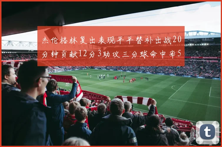 杰伦格林复出表现平平替补出战20分钟贡献12分3助攻三分球命中率50