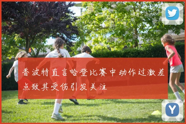 香波特直言哈登比赛中动作过激差点致其受伤引发关注