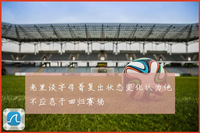 老里谈字母哥复出状态变化认为他不应急于回归赛场