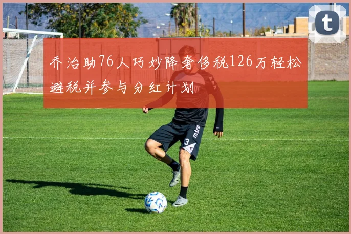 乔治助76人巧妙降奢侈税126万轻松避税并参与分红计划