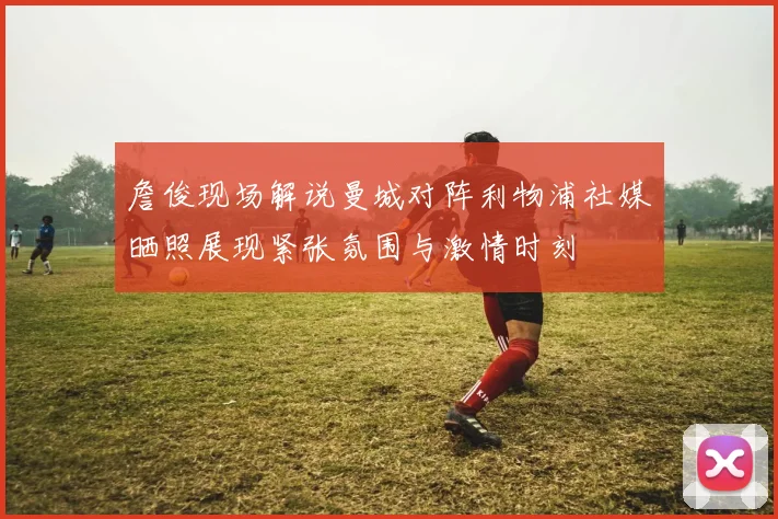 詹俊现场解说曼城对阵利物浦社媒晒照展现紧张氛围与激情时刻
