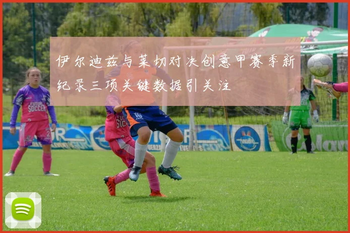 伊尔迪兹与莱切对决创意甲赛季新纪录三项关键数据引关注