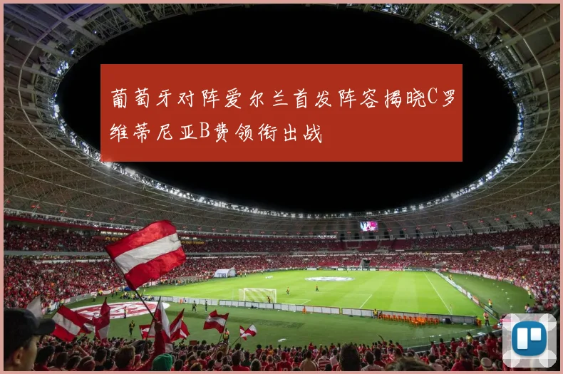 葡萄牙对阵爱尔兰首发阵容揭晓C罗维蒂尼亚B费领衔出战