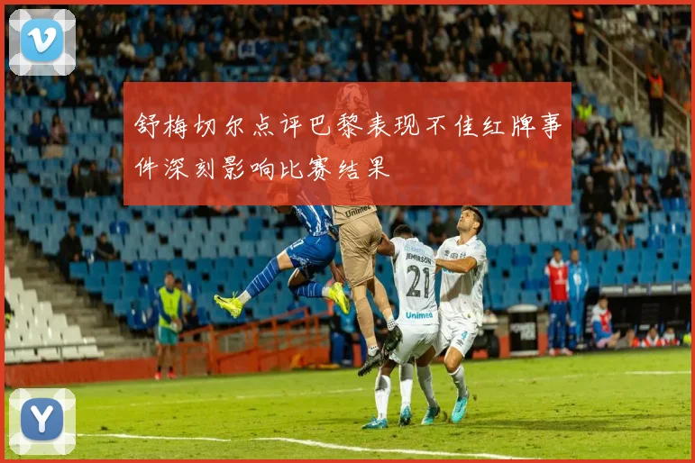 舒梅切尔点评巴黎表现不佳红牌事件深刻影响比赛结果
