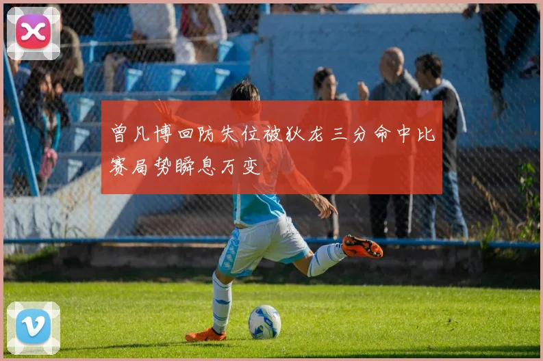 曾凡博回防失位被狄龙三分命中比赛局势瞬息万变