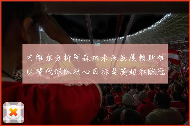 内维尔分析阿森纳未来发展赖斯难以替代球队核心目标是英超和欧冠