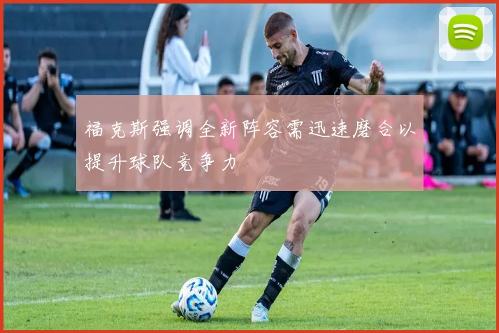 福克斯强调全新阵容需迅速磨合以提升球队竞争力