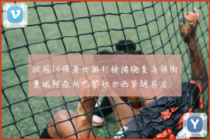 欧冠16强身价排行榜揭晓皇马领衔曼城阿森纳巴黎切尔西紧随其后