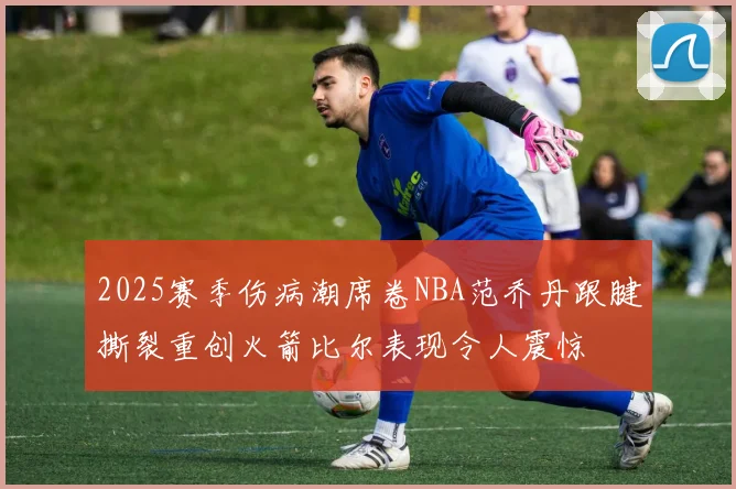 2025赛季伤病潮席卷NBA范乔丹跟腱撕裂重创火箭比尔表现令人震惊