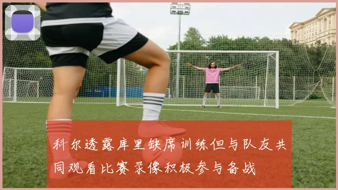 科尔透露库里缺席训练但与队友共同观看比赛录像积极参与备战
