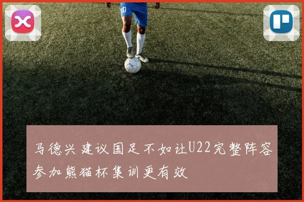 马德兴建议国足不如让U22完整阵容参加熊猫杯集训更有效