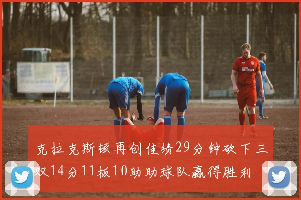 克拉克斯顿再创佳绩29分钟砍下三双14分11板10助助球队赢得胜利