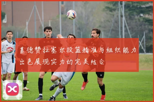 基德赞拉塞尔投篮精准与组织能力出色展现实力的完美结合